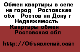 Обмен квартиры в селе на город - Ростовская обл., Ростов-на-Дону г. Недвижимость » Квартиры обмен   . Ростовская обл.